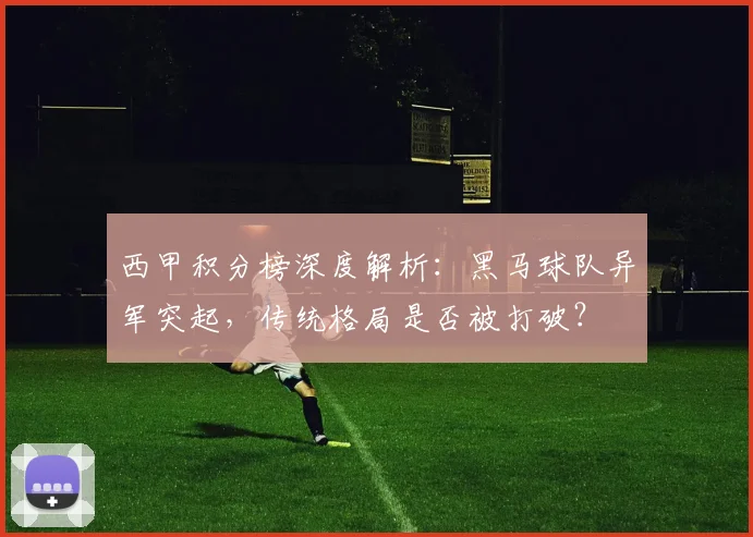西甲积分榜深度解析：黑马球队异军突起，传统格局是否被打破？