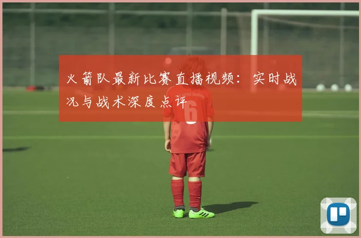 火箭队最新比赛直播视频：实时战况与战术深度点评