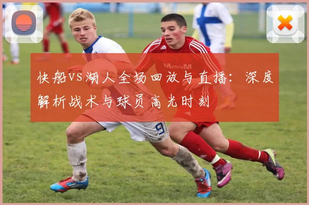 快船vs湖人全场回放与直播：深度解析战术与球员高光时刻