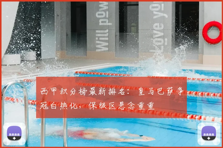 西甲积分榜最新排名：皇马巴萨争冠白热化，保级区悬念重重