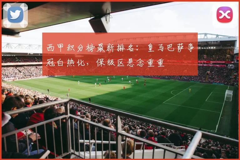 西甲积分榜最新排名：皇马巴萨争冠白热化，保级区悬念重重