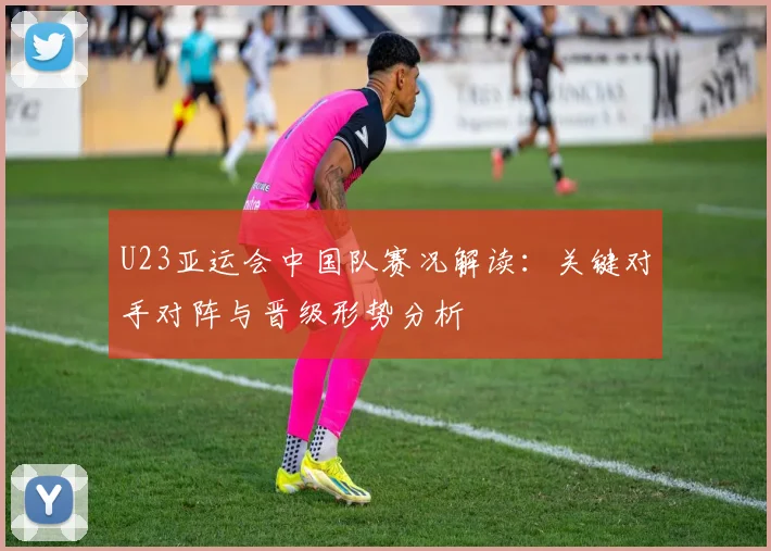 U23亚运会中国队赛况解读：关键对手对阵与晋级形势分析