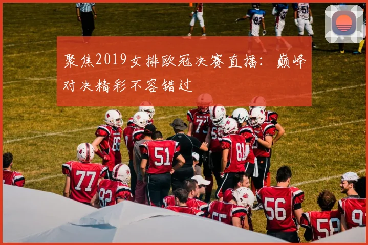 聚焦2019女排欧冠决赛直播：巅峰对决精彩不容错过