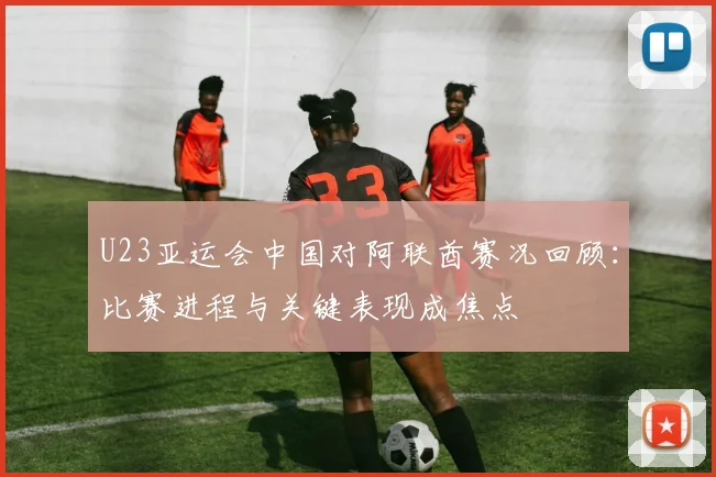 U23亚运会中国对阿联酋赛况回顾：比赛进程与关键表现成焦点