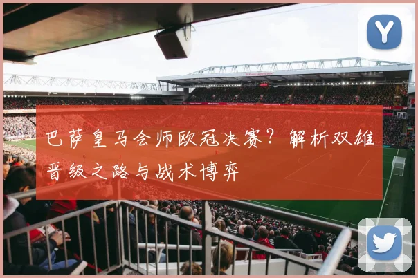 巴萨皇马会师欧冠决赛？解析双雄晋级之路与战术博弈