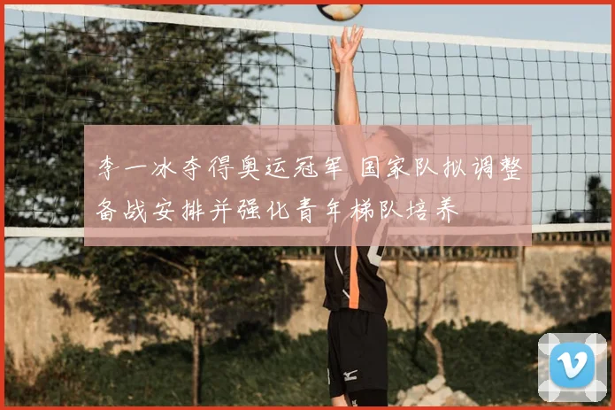 李一冰夺得奥运冠军 国家队拟调整备战安排并强化青年梯队培养